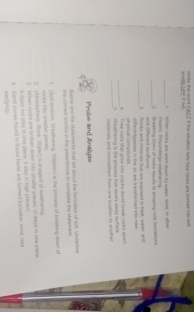 Write the word EACT if the situation tells how rocks are formed into soill 
andBLUFF if not. 
_1. When rocks are wom down by water, wind, or other 
means, theyundergo weathering. 
_ 
2. Breaking down of rocks results to amazing rock formations 
and different landforms. 
_ 
3. Rocks and minerals that are exposed to heat, water, and 
differentgasses in the air are transformed into new 
physical compounds. 
_ 
4. Tree roots that grow into cracks donot break rocks apart. 
_ 
5. Weathering is the process that wears away surface 
materials and movesthem from one location to another. 
Probe and Analyze 
Below are the statements that tell about the formation of soil. Underline 
the correct word/s in the parenthesis to complete the statement. 
1. (Soil erosion, Weathering, Siltation) is the process of breaking down of 
rocks into smaller pieces. 
2. (Atmosphere, Rock, Water) is anagent of weathering. 
3. When rocks are broken down into smaller pieces, (it stays in one place, 
it does not stay in one place, it stay in high places) 
4. Sand dunes found in Ilocos Norte are formed by(water, wind, root 
wedging).