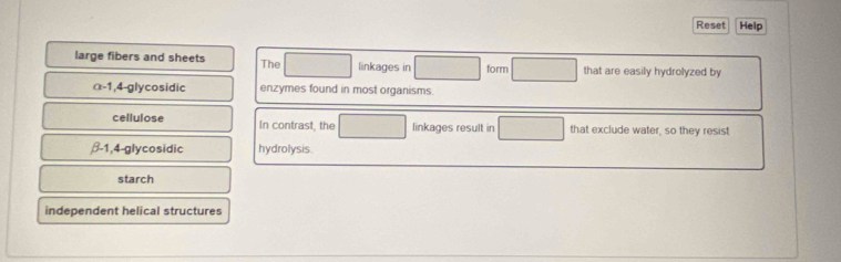 Reset Help
large fibers and sheets The linkages in form that are easily hydrolyzed by
α-1, 4-glycosidic enzymes found in most organisms.
cellulose In contrast, the linkages result in that exclude water, so they resist
β-1, 4-glycosidic hydrolysis.
starch
independent helical structures