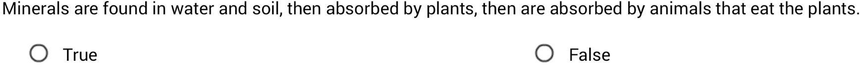 Minerals are found in water and soil, then absorbed by plants, then are absorbed by animals that eat the plants.
True False