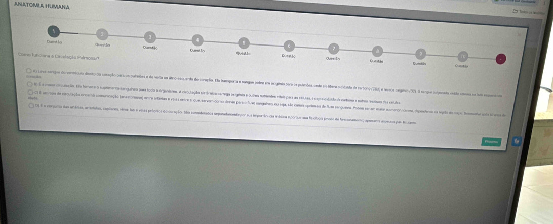 ANATOMIA HUMANA 
Too es fanto 
tonaçhs 
do coração para os pulmões e de volta ao átrio esquerdo do coração. Ela transporta o sangue pobre em oxigênio para os pulmões, onde ele libera o diáxido de carbono (CO2) e recebe neigênio (O2) O sangue oxigenado, então, vma ao lad eqedo d 
6) E a maior circulação. Ela fornece o suprimento sanguíneo para todo o organismo. A circulação sistêrnica carrega oxigênio e outros nutrientes vitais para as células, e capta dióxido de carbono e outros resíduos das clula 
C) É um tpo de ceculação onde ha comunicação (anastomose) entre artérias e veias entre si que, server como desvio para o fluxo sanguíneo, ou seja, são canais opcionais de fluxo sanguíneo. Podem ser em maior ou menor número, dependendo da região de capo. Dep 
D) E o conjumto das artênas, arteriolas, capilares, vênu- las e velas próprios do coração. Sião considerados separadamente por sua importân- cia médica e porque sua fisiología (modo de funcionamento) apresenta aspectos par-ticulares