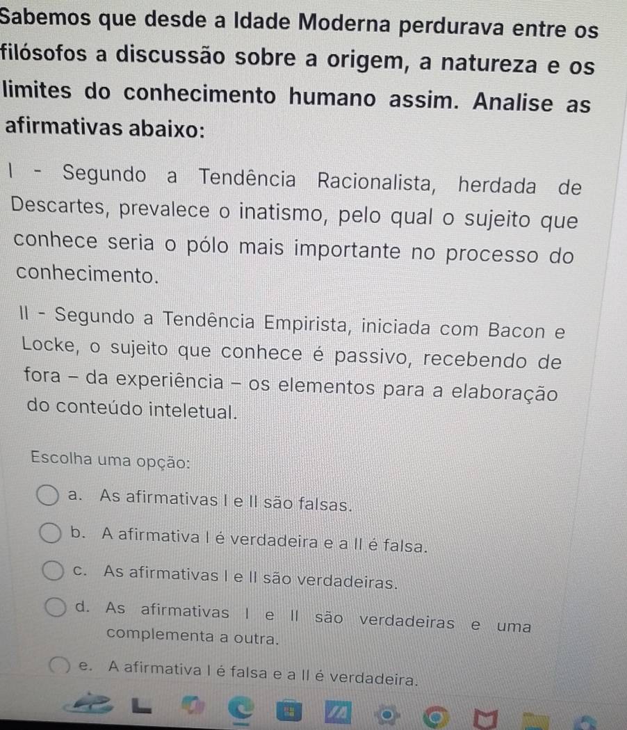 Sabemos que desde a Idade Moderna perdurava entre os
filósofos a discussão sobre a origem, a natureza e os
limites do conhecimento humano assim. Analise as
afirmativas abaixo:
I - Segundo a Tendência Racionalista, herdada de
Descartes, prevalece o inatismo, pelo qual o sujeito que
conhece seria o pólo mais importante no processo do
conhecimento.
II - Segundo a Tendência Empirista, iniciada com Bacon e
Locke, o sujeito que conhece é passivo, recebendo de
fora - da experiência - os elementos para a elaboração
do conteúdo inteletual.
Escolha uma opção:
a. As afirmativas I e II são falsas.
b. A afirmativa l éverdadeira e a II é falsa.
c. As afirmativas I e II são verdadeiras.
d. As afirmativas I e Il são verdadeiras e uma
complementa a outra.
e. A afirmativa I é falsa e a IIéverdadeira.
a