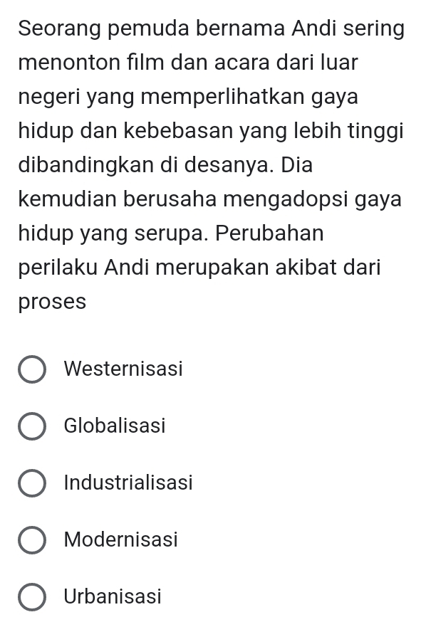 Seorang pemuda bernama Andi sering
menonton film dan acara dari luar
negeri yang memperlihatkan gaya
hidup dan kebebasan yang lebih tinggi
dibandingkan di desanya. Dia
kemudian berusaha mengadopsi gaya
hidup yang serupa. Perubahan
perilaku Andi merupakan akibat dari
proses
Westernisasi
Globalisasi
Industrialisasi
Modernisasi
Urbanisasi