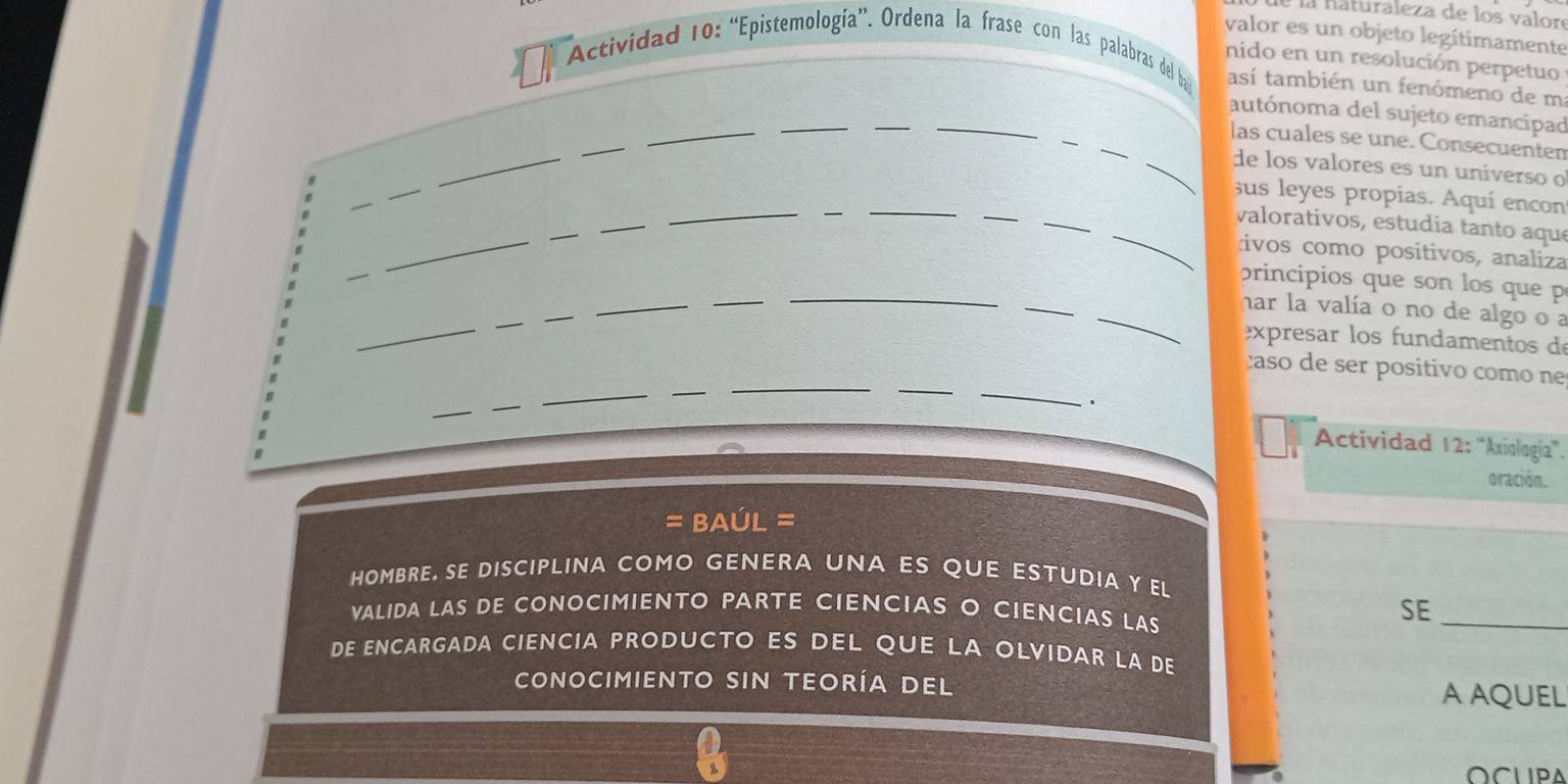 la háturaleza de los valore 
valor es un objeto legítimamente 
nido en un resolución perpetuo 
Actividad 10: “Epistemología”. Ordena la frase con las palabras del b así también un fenómeno de m 
_ 
__ 
_ 
autónoma del sujeto emancipad 
_ 
_ 
_ 
las cuales se une. Consecuenten 
_de los valores es un uníverso o 
_ 
_ 
_ 
_ 
_ 
sus leyes propias. Aquí encon 
_ 
_ 
_ 
_ 
_ 
valorativos, estudía tanto aque 
_ 
ivos como positivos, analiza 
_ 
_ 
principios que son los que p 
_ 
_ 
_ 
_ 
_ 
_har la valía o no de algo o a 
expresar los fundamentos de 
caso de ser positio com o n 
_ 
_. 
Actividad 12: ''Axiología''. 
oración. 
= BAúL = 
HOMBRE, SE DISCIPLINA COMO GENERA UNA ES QUE ESTUDIA Y EL 
VALIDA LAS DE CONOCIMIENTO PARTE CIENCIAS O CIENCIAS LAS 
SE_ 
DE ENCARGADA CIENCIA PRODUCTO ES DEL QUE LA OLVIDAR LA DE 
CONOCIMIENTO SIN TEORÍA DEl A AQUEL 
OCUPA