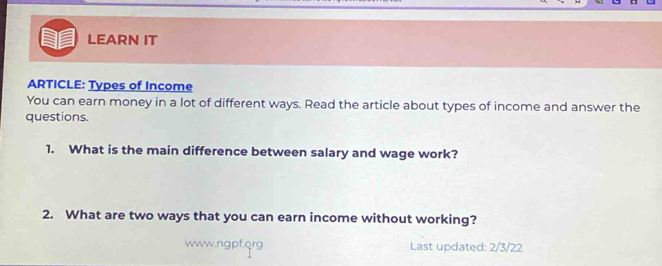 LEARN IT 
ARTICLE: Types of Income 
You can earn money in a lot of different ways. Read the article about types of income and answer the 
questions. 
1. What is the main difference between salary and wage work? 
2. What are two ways that you can earn income without working? 
www.ngpf,org Last updated: 2/3/22