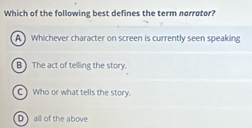 Which of the following best defines the term narrator?
A ) Whichever character on screen is currently seen speaking
B ) The act of telling the story.
C ) Who or what tells the story.
Dall of the above