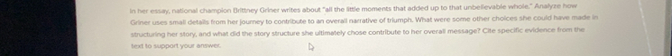 in her essay, national champion Brittney Griner writes about "all the little moments that added up to that unbelievable whole." Analyze how 
Griner uses smali details from her journey to contribute to an overall narrative of triumph. What were some other choices she could have made in 
structuring her story, and what did the story structure she ultimately chose contribute to her overall message? Cite specific evidence from the 
text to support your answer.