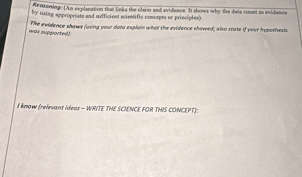 Redsoning: (An explanation that links the claim and evidence. It shows why the data count as evidence 
by using appropriate and sufficient scientific concepts or principles) 
The evidence shows (using your data explain what the evidence showed; also state if your hypothesis 
was supported): 
I know (relevant ideas - WRITE THE SCIENCE FOR THIS CONCEPT):