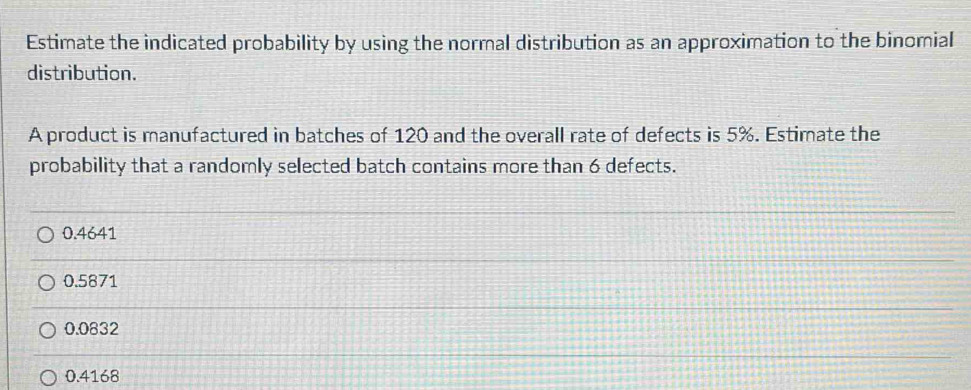 Estimate the indicated probability by using the normal distribution as an approximation to the binomial
distribution.
A product is manufactured in batches of 120 and the overall rate of defects is 5%. Estimate the
probability that a randomly selected batch contains more than 6 defects.
0.4641
0.5871
0.0832
0.4168