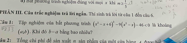 a ) Bat phương trình nghiệm đúng với mọi x khi m≥  1/5 · d
PHÀN III. Câu trắc nghiệm trả lời ngắn. Thí sinh trả lời từ câu 1 đến câu 6. 
Câu 1: Tập nghiệm của bất phương trình (x^2-x+6)^2-9(x^2-x)-46<0</tex> là khoảng
(a;b). Khi đó b-a 、 bằng bao nhiêu? 
âu 2: Tổng chi phí đề sản xuất n sản phẩm của một cửa hàng 4 được biể