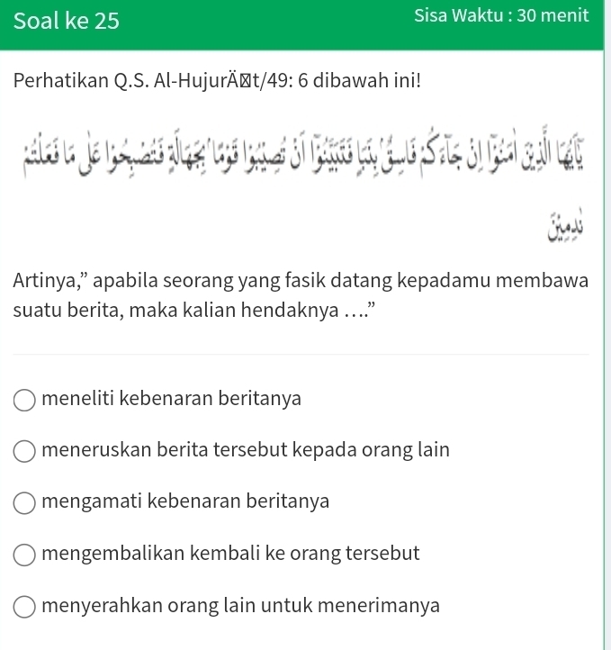 Soal ke 25 Sisa Waktu : 30 menit
Perhatikan Q.S. Al-HujurÄşt/ 49:6 dibawah ini!

Artinya,” apabila seorang yang fasik datang kepadamu membawa
suatu berita, maka kalian hendaknya ….”
meneliti kebenaran beritanya
meneruskan berita tersebut kepada orang lain
mengamati kebenaran beritanya
mengembalikan kembali ke orang tersebut
menyerahkan orang lain untuk menerimanya