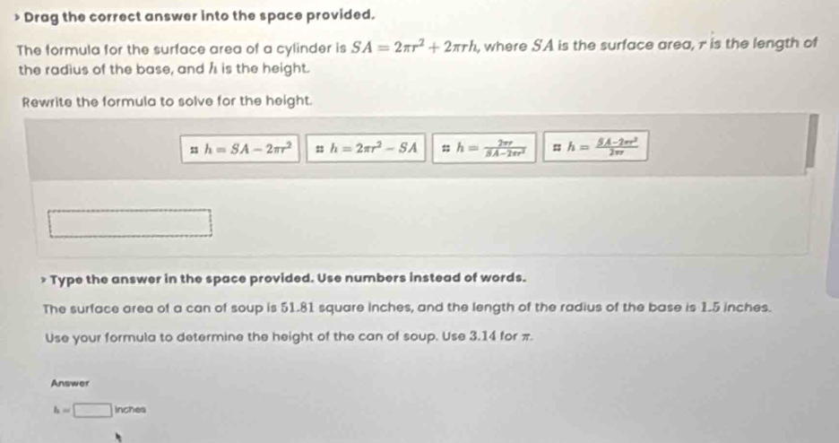 > Drag the correct answer into the space provided.
The formula for the surface area of a cylinder is SA=2π r^2+2π rh , where SA is the surface area, 7 is the length of
the radius of the base, and h is the height.
Rewrite the formula to solve for the height.
m h=SA-2π r^2 h=2π r^2-SA h= 2π r/SA-2π r^2  h= (5A-2π r^2)/2π r 
* Type the answer in the space provided. Use numbers instead of words.
The surface area of a can of soup is 51.81 square inches, and the length of the radius of the base is 1.5 inches.
Use your formula to determine the height of the can of soup. Use 3.14 for π.
Answer
h=□ Inches