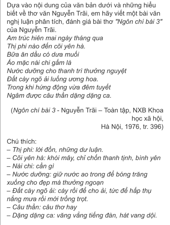 Dựa vào nội dung của văn bản dưới và những hiều 
biết về thơ văn Nguyễn Trãi, em hãy viết một bài văn 
nghị luận phân tích, đánh giá bài thơ "Ngôn chí bài 3" 
của Nguyễn Trãi. 
Am trúc hiên mai ngày tháng qua 
Thị phi nào đến cõi yên hà. 
Bữa ăn dầu có dưa muối 
Áo mặc nài chi gấm là 
Nước dưỡng cho thanh trì thưởng nguyệt 
Đất cày ngõ ải luống ương hoa. 
Trong khi hứng động vừa đêm tuyết 
Ngâm được câu thần dặng dặng ca. 
(Ngôn chí bài 3 - Nguyễn Trãi - Toàn tập, NXB Khoa 
học xã hội, 
Hà Nội, 1976, tr. 396) 
Chú thích: 
- Thị phi: lời đồn, những dư luận. 
- Cõi yên hà: khói mây, chỉ chốn thanh tịnh, bình yên 
- Nài chi: cần gì 
- Nước dưỡng: giữ nước ao trong để bóng trăng 
xuống cho đẹp mà thưởng ngoạn 
- Đất cày ngõ ải: cày rồi để cho ải, tức để hấp thụ 
nắng mưa rồi mới trồng trọt. 
- Câu thần: câu thơ hay 
- Dặng dặng ca: văng vẳng tiếng đàn, hát vang dội.