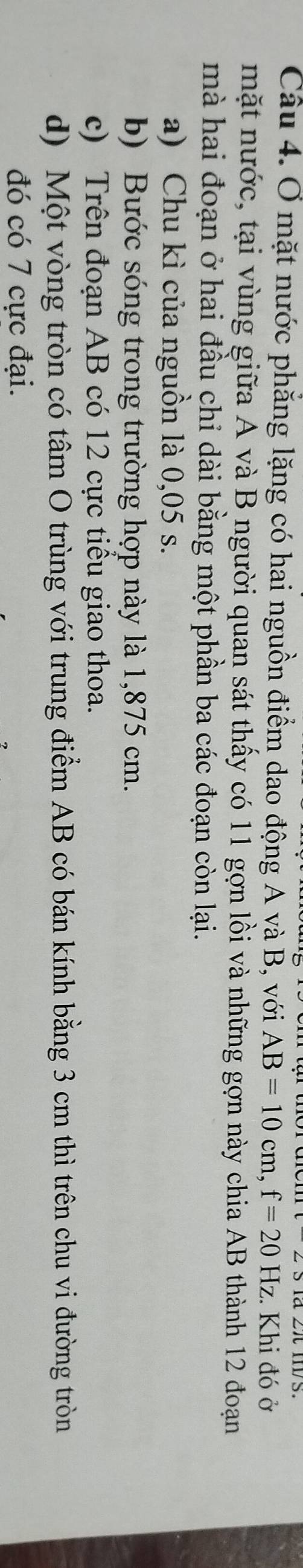 Ở mặt nước phẳng lặng có hai nguồn điểm dao động A và B, với AB=10cm, f=20Hz :. Khi đó ở 
mặt nước, tại vùng giữa A và B người quan sát thấy có 11 gợn lồi và những gợn này chia AB thành 12 đoạn 
mà hai đoạn ở hai đầu chỉ dài bằng một phần ba các đoạn còn lại. 
a) Chu kì của nguồn là 0,05 s. 
b) Bước sóng trong trường hợp này là 1,875 cm. 
c) Trên đoạn AB có 12 cực tiểu giao thoa. 
d) Một vòng tròn có tâm O trùng với trung điểm AB có bán kính bằng 3 cm thì trên chu vi đường tròn 
đó có 7 cực đại.