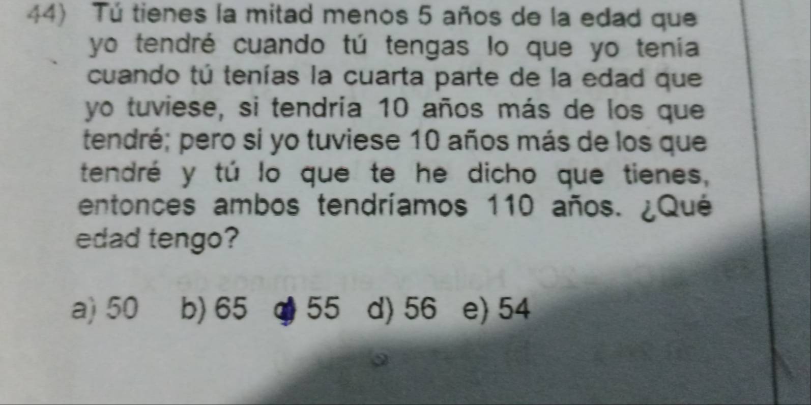 Tú tienes la mitad menos 5 años de la edad que
yo tendré cuando tú tengas lo que yo tenía
cuando tú tenías la cuarta parte de la edad que
yo tuviese, si tendría 10 años más de los que
tendré; pero si yo tuviese 10 años más de los que
tendré y tú lo que te he dicho que tienes,
entonces ambos tendríamos 110 años. ¿Qué
edad tengo?
a) 50 b) 65 O 55 d) 56 e) 54