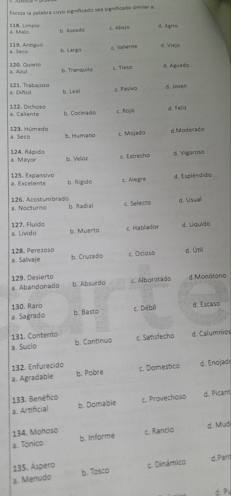 Escoja la palabra cuyo significado sea significado similar a:
118. Limpio c. Abajo d. Agrio
a. Malo b. Aseado
119. Antiguo
a. Seco b. Largo c. Valiente d. Viejo
120. Quieto
a. Azul b. Tranquilo c. Tieso d. Aguado
121. Trabajoso
a. Difcil b. Leal c. Pasivo d. Joven
122. Dichoso
a. Caliente b. Cocinado c. Rojo d. Feliz
123. Húmedo
a. Seco b. Humano c. Mojado d.Moderado
124. Rápido d. Vigoroso
a. Mayor b. Veloz c. Estrecho
125. Expansivo
a. Excelente b. Rígido c. Alegre d. Espléndido
126. Acostumbrado
a. Nocturno b. Radial c. Selecto d. Usual
127. Fluido
a. Lívido b. Muerto c. Hablador d. Liquido
128. Perezoso
a. Salvaje b. Cruzado c. Ocioso d. Útil
129. Desierto
a. Abandonado b. Absurdo c. Alborotado d. Monótono
130. Raro
a. Sagrado b. Basto c. Débil d. Escaso
131. Contento
a. Sucio b. Continuo c. Satisfecho d. Calumnios
132. Enfurecido
a. Agradable b. Pobre c. Domestico d. Enojad
133. Benéfico
a. Artificial b. Domable c. Provechoso d. Picant
134. Mohoso
a. Tónico b. Informe c. Rancio d. Mud
135. Áspero d.Pan
a. Menudo b. Tosco c. Dinámico
d. Pu