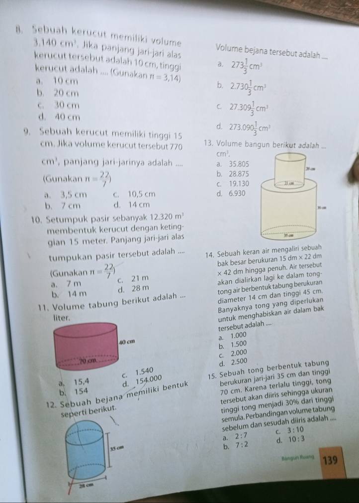 Sebuah kerucut memiliki volume Volume bejana tersebut adalah ....
3.140cm^3. Jika panjang jari-jari alas 273 1/3 cm^3
kerucut tersebut adalah 10 cm, tinggi a,
kerucut adalah .... (Gunakan π =3,14) b. 2.730 1/3 cm^3
a. 10 cm
b. 20 cm
c. 30 cm C. 27.309 1/3 cm^3
d. 40 cm
d. 273.090 1/3 cm^3
9. Sebuah kerucut memiliki tinggi 15 13. Volume bangun berikut adalah ...
cm. Jika volume kerucut tersebut 770
cm^3.
cm^3 , panjang jari-jarinya adalah .... a. 35.805
(Gunakan n= 22/7 )
b. 28.875
c. 19.130
a. 3,5 cm c. 10,5 cm d. 6.930
b. 7 cm d. 14 cm
10. Setumpuk pasir sebanyak 12.320m^3
membentuk kerucut dengan keting-
gian 15 meter. Panjang jari-jari alas 
tumpukan pasir tersebut adalah .... 14. Sebuah keran air mengaliri sebuah
bak besar berukuran 15 dm * 22 dm
(Gunakan π = 22/7 ) c. 21 m
* 42 dm hingga penuh. Air tersebut
b. 14 m d. 28 m akan dialirkan lagi ke dalam tong-
a. 7 m
11. Volume tabung berikut adalah ... tong air berbentuk tabung berukuran
diameter 14 cm dan tinggi 45 cm.
Banyaknya tong yang diperlukan
untuk menghabiskan air dalam bak tersebut adalah
a. 1.000
b. 1.500
d. 2.500 c. 2.000
c40
a, 15,4 d. 154.000 15. Sebuah tong berbentuk tabung
70 cm. Karena terlalu tinggi, tong
12. Sebuah bejana memiliki bentuk berukuran jari-jari 35 cm dan tinggi
b. 154
seperti berikut. tersebut akan diiris sehingga ukuran
tinggi tong menjadi 30% dari tinggi
semula. Perbandingan volume tabung
sebelum dan sesudah diiris adalah ....
a. 2:7 C. 3:10
b. 7:2 d. 10:3
Bángun Ruang 139