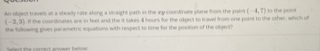 An object travels at a steady rate along a straight path in the æy-coordinate plane from the point (-4,7) to the point
(-2,3). If the coordinates are in feet and the it takes 4 hours for the object to travel from one point to the other, which of 
the following gives parametric equations with respect to time for the position of the object? 
Select the correct answer below