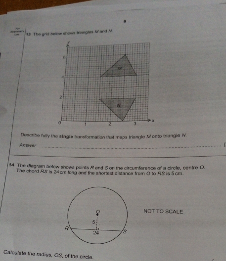 8 
13 The grid below shows triangles M and N. 
Describe fully the single transformation that maps triangle M onto triangle N. 
Answer _ 
14 The diagram below shows points R and S on the circumference of a circle, centre O. 
The chord RS is 24 cm long and the shortest distance from 0 to RS is 5cm. 
NOT TO SCALE 
Calculate the radius, OS, of the circle.