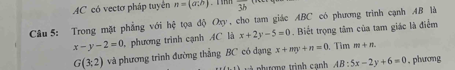 AC có vectơ pháp tuyển n=(a:b).T inh overline 3b
Câu 5: Trong mặt phẳng với hệ tọa độ Oxy, cho tam giác ABC có phương trình cạnh AB là
x-y-2=0 , phương trình cạnh AC là x+2y-5=0. Biết trọng tâm của tam giác là điểm
G(3;2) và phương trình đường thẳng BC có dạng x+my+n=0. Tìm m+n.
x(1,1) và phượng trình canh AB:5x-2y+6=0 , phương