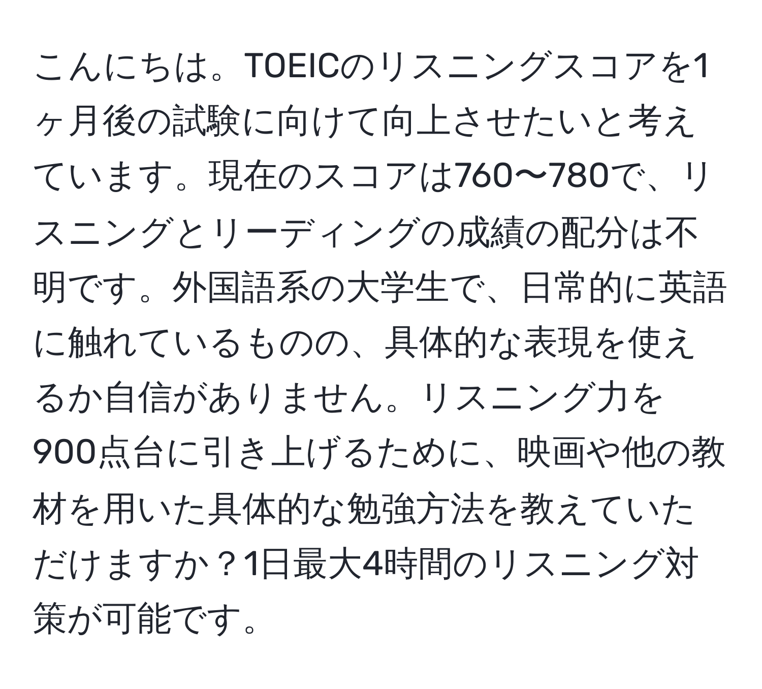 こんにちは。TOEICのリスニングスコアを1ヶ月後の試験に向けて向上させたいと考えています。現在のスコアは760〜780で、リスニングとリーディングの成績の配分は不明です。外国語系の大学生で、日常的に英語に触れているものの、具体的な表現を使えるか自信がありません。リスニング力を900点台に引き上げるために、映画や他の教材を用いた具体的な勉強方法を教えていただけますか？1日最大4時間のリスニング対策が可能です。