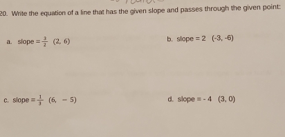 Write the equation of a line that has the given slope and passes through the given point: 
a. slope = 3/2 (2,6) b. slope =2(-3,-6)
c. slope = 1/3 (6,-5) d. slope =-4 (3,0)