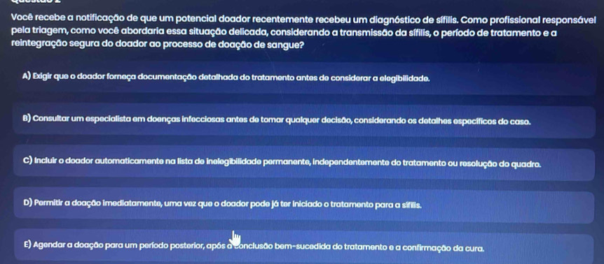 Você recebe a notificação de que um potencial doador recentemente recebeu um diagnóstico de sífilis. Como profissional responsável
pela triagem, como você abordaria essa situação delicada, considerando a transmissão da sífilis, o período de tratamento e a
reintegração segura do doador ao processo de doação de sangue?
A) Exigir que o doador forneça documentação detalhada do tratamento antes de considerar a elegibilidade.
B) Consultar um especialista em doenças infecciosas antes de tomar qualquer decisão, considerando os detalhes específicos do caso.
C) Incluir o doador automaticamente na lista de inelegibilidade permanente, independentemente do tratamento ou resolução do quadro.
D) Permitir a doação imediatamente, uma vez que o doador pode já ter iniciado o tratamento para a sífilis.
E) Agendar a doação para um período posterior, após a conclusão bem-sucedida do tratamento e a confirmação da cura.