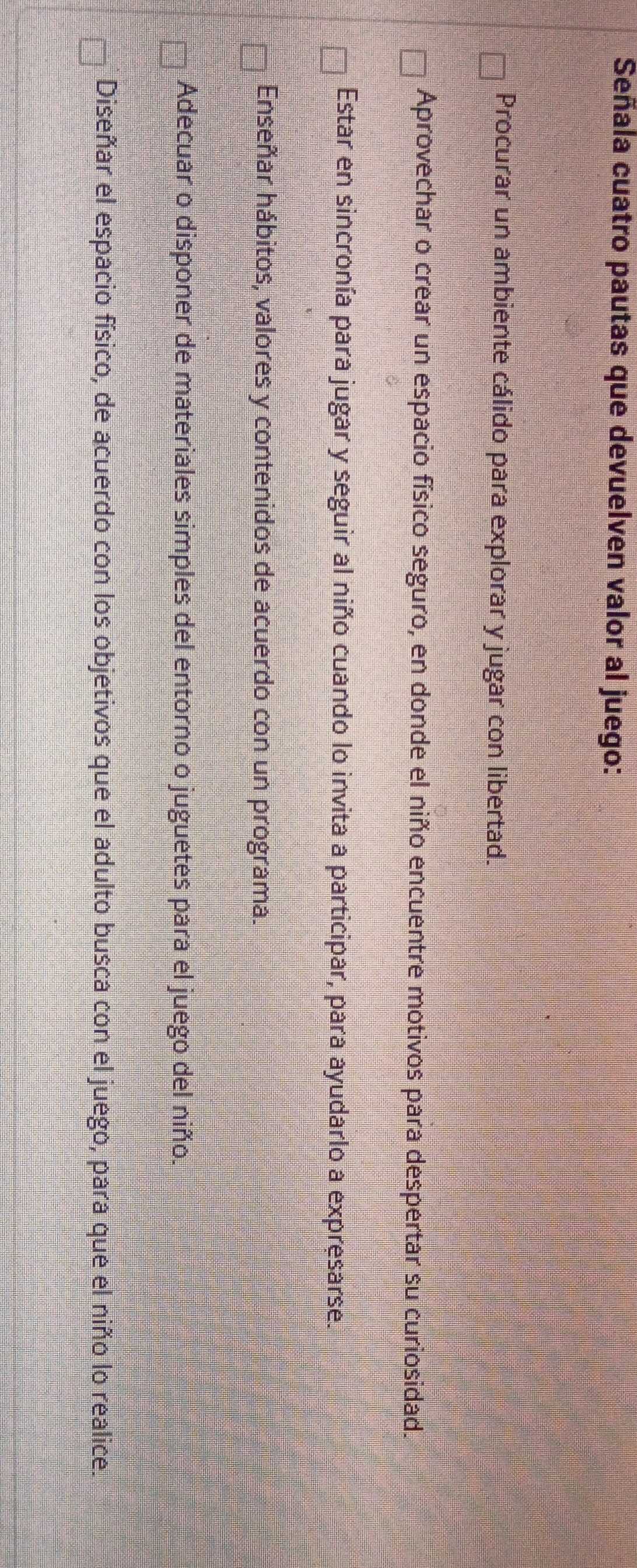 Señala cuatro pautas que devuelven valor al juego:
Procurar un ambiente cálido para explorar y jugar con libertad.
Aprovechar o crear un espacio físico seguro, en donde el niño encuentre motivos para despertar su curiosidad.
Estar en sincronía para jugar y seguir al niño cuando lo invita a participar, para ayudarlo a expresarse.
Enseñar hábitos, valores y contenidos de acuerdo con un programa.
Adecuar o disponer de materiales simples del entorno o juguetes para el juego del niño.
Diseñar el espacio físico, de acuerdo con los objetivos que el adulto busca con el juego, para que el niño lo realice.