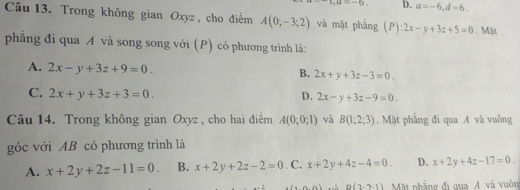 a=-6. D. a=-6, d=6. 
Câu 13. Trong không gian Oxyz , cho điểm A(0;-3;2) và mặt phẳng (P): 2x-y+3z+5=0. Mặt
phẳng đi qua A và song song với (P) có phương trình là:
A. 2x-y+3z+9=0. 2x+y+3z-3=0. 
B.
C. 2x+y+3z+3=0. D. 2x-y+3z-9=0. 
Câu 14. Trong không gian Oxyz , cho hai điểm A(0;0;1) và B(1;2;3). Mặt phăng đi qua A và vuông
góc với AB có phương trình là
A. x+2y+2z-11=0. B. x+2y+2z-2=0. C. x+2y+4z-4=0. D. x+2y+4z-17=0.
(10.0) B(3· 2· 1) Mặt phẳng đi qua Á và vuôn