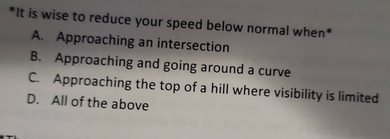 It is wise to reduce your speed below normal when*
A. Approaching an intersection
B. Approaching and going around a curve
C. Approaching the top of a hill where visibility is limited
D. All of the above