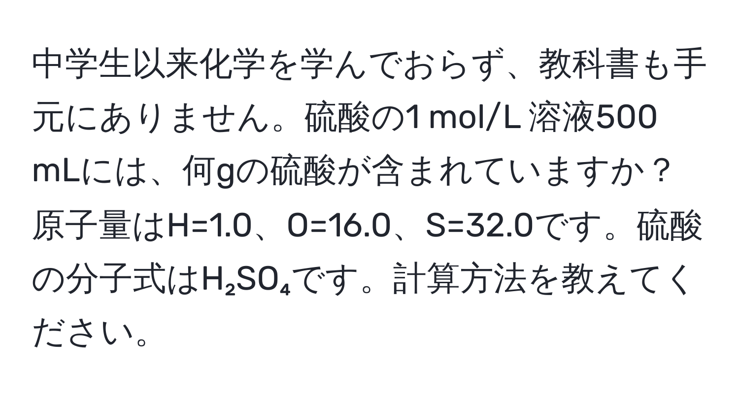 中学生以来化学を学んでおらず、教科書も手元にありません。硫酸の1 mol/L 溶液500 mLには、何gの硫酸が含まれていますか？原子量はH=1.0、O=16.0、S=32.0です。硫酸の分子式はH₂SO₄です。計算方法を教えてください。