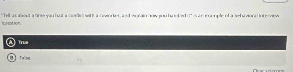 "Tell us about a time you had a conflict with a coworker, and explain how you handled it° is an example of a behavioral interview
question.
True
B False
Clear selection