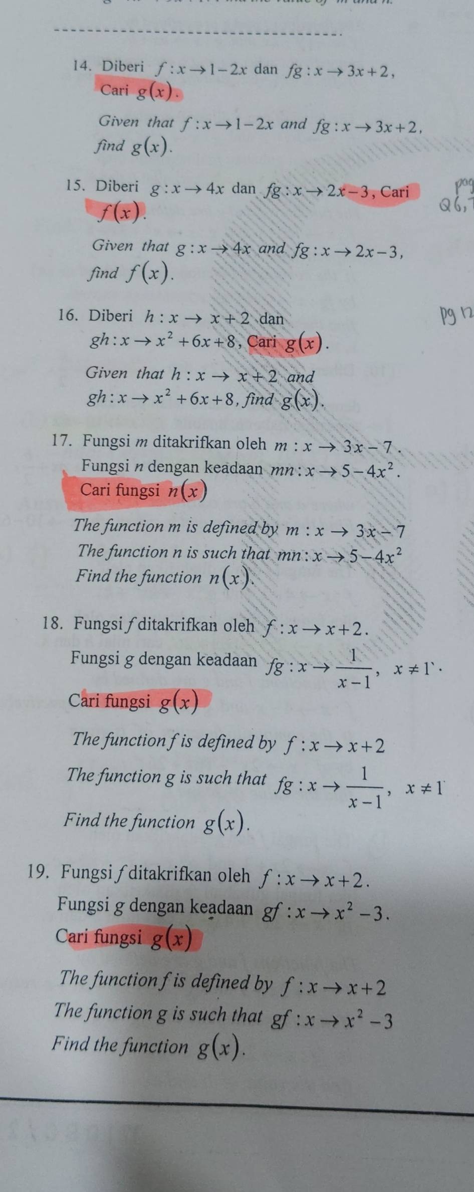 Diberi f:xto 1-2x dan fg:xto 3x+2, 
Cari g(x). 
Given that f:xto 1-2x and fg:xto 3x+2, 
find g(x). 
15. Diberi g:xto 4x dan fg:xto 2x-3 , Cari
f(x). 
Q 
Given that g:xto 4x and fg:xto 2x-3, 
find f(x). 
16. Diberi h:xto x+2dar
gh:xto x^2+6x+8 , Cari g(x). 
Given that h:xto x+2 and
gh:xto x^2+6x+8 , find g(x). 
17. Fungsi m ditakrifkan oleh m:xto 3x-7. 
Fungsindengan keadaan mn : xto 5-4x^2. 
Cari fungsi n(x)
The function m is defined by m : xto 3x-7
The function n is such that mn : xto 5-4x^2
Find the function n(x). 
18. Fungsi ∫ditakrifkan oleh f:xto x+2. 
Fungsi g dengan keadaan fg:xto  1/x-1 , x!= 1^.. 
Cari fungsi g(x)
The function f is defined by f:xto x+2
The function g is such that fg:xto  1/x-1 , x!= 1
Find the function g(x). 
19. Fungsi∫ditakrifkan oleh f:xto x+2. 
Fungsi g dengan keadaan gf:xto x^2-3. 
Cari fungsi g(x)
The function f is defined by f:xto x+2
The function g is such that gf:xto x^2-3
Find the function g(x).