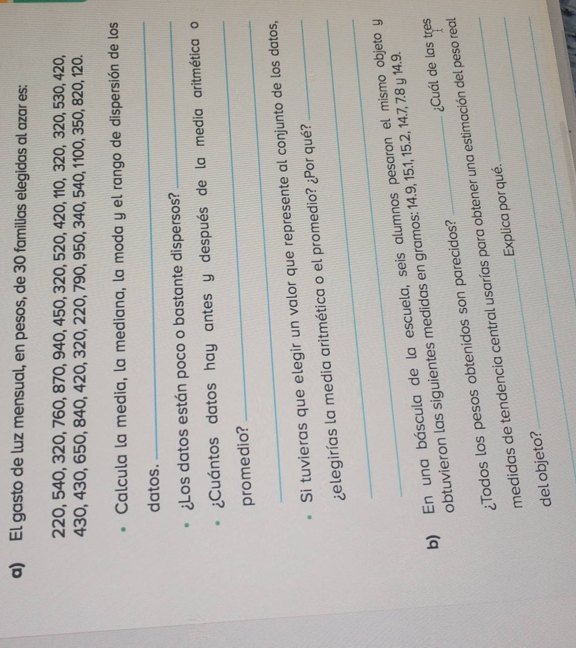 El gasto de luz mensual, en pesos, de 30 familias elegidas al azar es:
220, 540, 320, 760, 870, 940, 450, 320, 520, 420, 110, 320, 320, 530, 420,
430, 430, 650, 840, 420, 320, 220, 790, 950, 340, 540, 1100, 350, 820, 120. 
Calcula la media, la mediana, la moda y el rango de dispersión de los 
datos. 
_ 
¿Los datos están poco o bastante dispersos? 
_ 
_ 
¿Cuántos datos hay antes y después de la media aritmética o 
promedio? 
Si tuvieras que elegir un valor que represente al conjunto de los datos, 
_ 
¿elegirías la media aritmética o el promedio? ¿Por qué? 
b) En una báscula de la escuela, seis alumnos pesaron el mismo objeto y 
obtuvieron las siguientes medidas en gramos: 14.9, 15.1, 15.2, 14.7, 7.8 y 14.9. 
¿Todos los pesos obtenidos son parecidos? _¿Cuál de las tres 
medidas de tendencia central usarías para obtener una estimación del peso real 
del objeto? __Explica por qué.