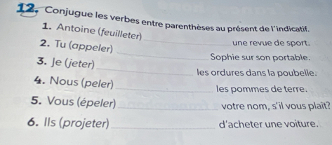 12, Conjugue les verbes entre parenthèses au présent de l'indicatif. 
_ 
1. Antoine (feuilleter) 
2. Tu (appeler) 
une revue de sport. 
_ 
Sophie sur son portable. 
_ 
3. Je (jeter) 
les ordures dans la poubelle. 
4. Nous (peler) 
_les pommes de terre. 
5. Vous (épeler) _votre nom, s'il vous plait? 
6. Ils (projeter)_ d’acheter une voiture.