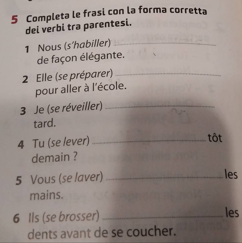 Completa le frasi con la forma corretta 
dei verbi tra parentesi. 
1 Nous (s’habiller)_ 
de façon élégante. 
2 Elle (se préparer)_ 
pour aller à l'école. 
3 Je (se réveiller)_ 
tard. 
4 Tu (se lever)_ 
tôt 
demain ? 
5 Vous (se laver)_ 
les 
mains. 
6 Ils (se brosser)_ 
les 
dents avant de se coucher.