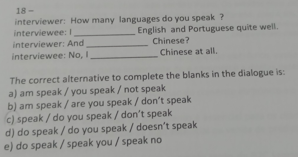 interviewer: How many languages do you speak ?
interviewee: I _English and Portuguese quite well.
interviewer: And _Chinese?
interviewee: No, I _Chinese at all.
The correct alternative to complete the blanks in the dialogue is:
a) am speak / you speak / not speak
b) am speak / are you speak / don’t speak
c) speak / do you speak / don’t speak
d) do speak / do you speak / doesn’t speak
e) do speak / speak you / speak no