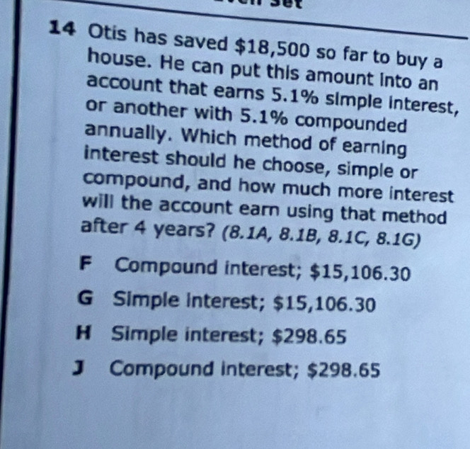 et
14 Otis has saved $18,500 so far to buy a
house. He can put this amount into an
account that earns 5.1% simple interest,
or another with 5.1% compounded
annually. Which method of earning
interest should he choose, simple or
compound, and how much more interest
will the account earn using that method 
after 4 years? (8.1A, 8.1B, 8.1C, 8.1G)
F Compound interest; $15,106.30
G Simple interest; $15,106.30
H Simple interest; $298.65
J Compound interest; $298.65