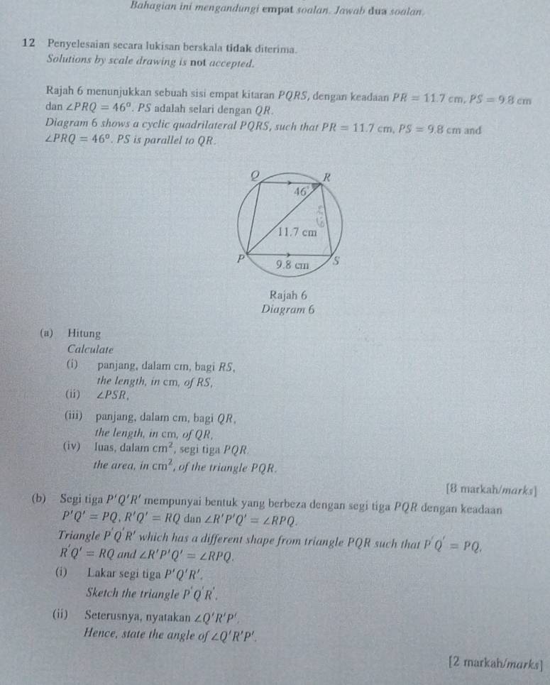 Bahagian ini mengandungi empat soalan. Jawab dua soalan.
12 Penyelesaian secara lukisan berskala tidak diterima.
Solutions by scale drawing is not accepted.
Rajah 6 menunjukkan sebuah sisi empat kitaran PQRS, dengan keadaan PR=11.7cm,PS=9.8cm
dan ∠ PRQ=46°. PS adalah selari dengan QR.
Diagram 6 shows a cyclic quadrilateral PQRS, such that PR=11.7cm,PS=9.8cm and
∠ PRQ=46°. PS is parallel to QR.
Rajah 6
Diagram 6
(a) Hitung
Calculate
(i) panjang, dalam cm, bagi RS,
the length, in cm, of RS,
(ii) ∠ PSR,
(iii) panjang, dalam cm, bagi QR,
the length, in cm, of QR,
(iv) luas, dalam cm^2 , segi tiga PQR.
the area, in cm^2 , of the triangle PQR.
[8 markah/marks]
(b) Segi tiga P'Q'R' mempunyai bentuk yang berbeza dengan segi tiga PQR dengan keadaan
P'Q'=PQ,R'Q'=RQ dan ∠ R'P'Q'=∠ RPQ.
Triangle P'Q R' which has a different shape from triangle PQR such that P'Q'=PQ.
R'Q'=RQ and ∠ R'P'Q'=∠ RPQ.
(i) Lakar segi tiga P'Q'R'.
Sketch the triangle P'Q'R'.
(ii) Seterusnya, nyatakan ∠ Q'R'P'.
Hence, state the angle of ∠ Q'R'P'.
[2 markah/murks]