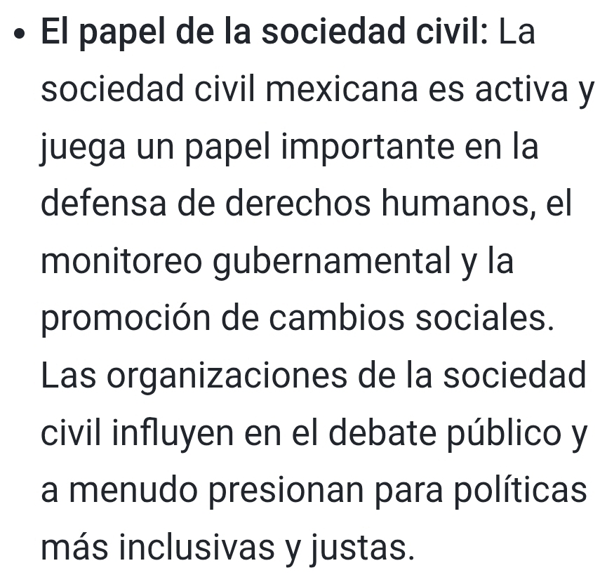 El papel de la sociedad civil: La 
sociedad civil mexicana es activa y 
juega un papel importante en la 
defensa de derechos humanos, el 
monitoreo gubernamental y la 
promoción de cambios sociales. 
Las organizaciones de la sociedad 
civil influyen en el debate público y 
a menudo presionan para políticas 
más inclusivas y justas.