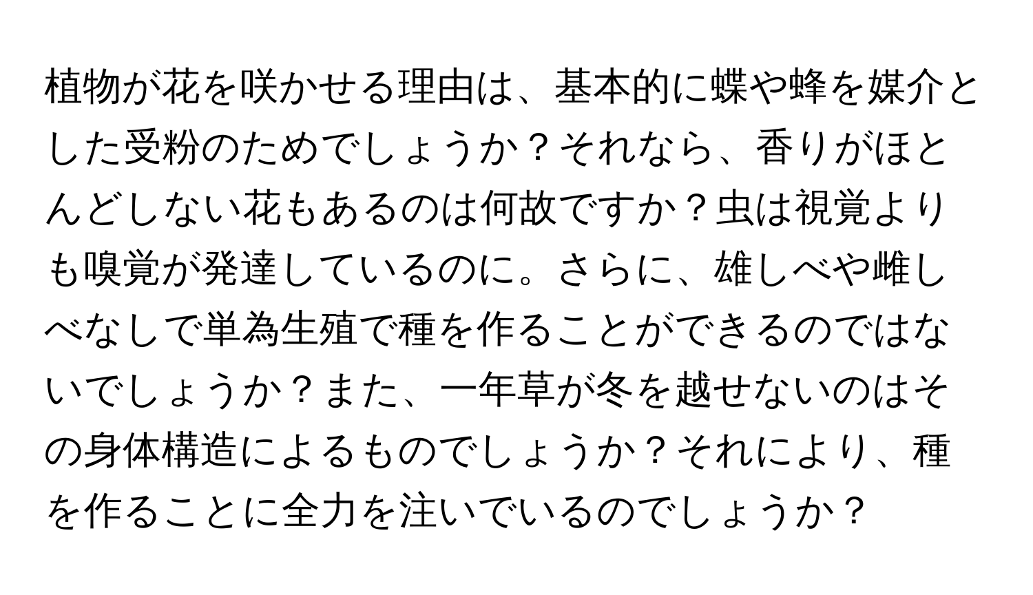 植物が花を咲かせる理由は、基本的に蝶や蜂を媒介とした受粉のためでしょうか？それなら、香りがほとんどしない花もあるのは何故ですか？虫は視覚よりも嗅覚が発達しているのに。さらに、雄しべや雌しべなしで単為生殖で種を作ることができるのではないでしょうか？また、一年草が冬を越せないのはその身体構造によるものでしょうか？それにより、種を作ることに全力を注いでいるのでしょうか？