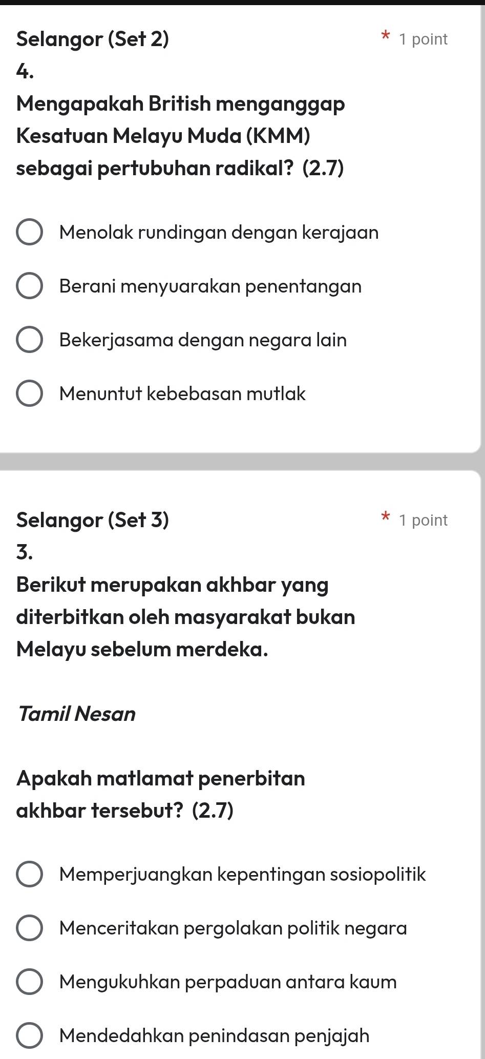 Selangor (Set 2) 1 point
4.
Mengapakah British menganggap
Kesatuan Melayu Muda (KMM)
sebagai pertubuhan radikal? (2.7)
Menolak rundingan dengan kerajaan
Berani menyuarakan penentangan
Bekerjasama dengan negara lain
Menuntut kebebasan mutlak
Selangor (Set 3) 1 point
3.
Berikut merupakan akhbar yang
diterbitkan oleh masyarakat bukan
Melayu sebelum merdeka.
Tamil Nesan
Apakah matlamat penerbitan
akhbar tersebut? (2.7)
Memperjuangkan kepentingan sosiopolitik
Menceritakan pergolakan politik negara
Mengukuhkan perpaduan antara kaum
Mendedahkan penindasan penjajah