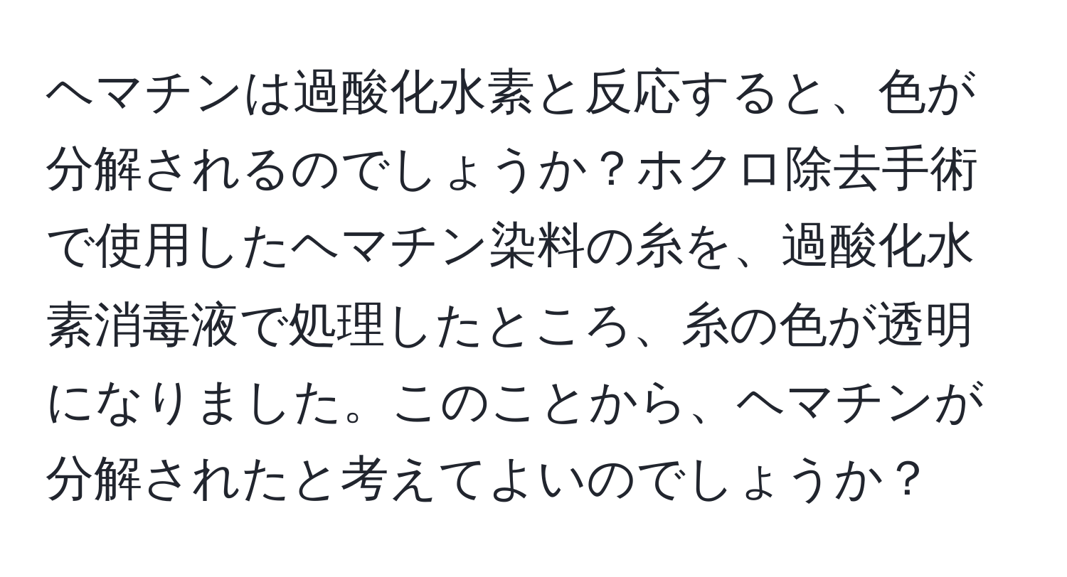 ヘマチンは過酸化水素と反応すると、色が分解されるのでしょうか？ホクロ除去手術で使用したヘマチン染料の糸を、過酸化水素消毒液で処理したところ、糸の色が透明になりました。このことから、ヘマチンが分解されたと考えてよいのでしょうか？