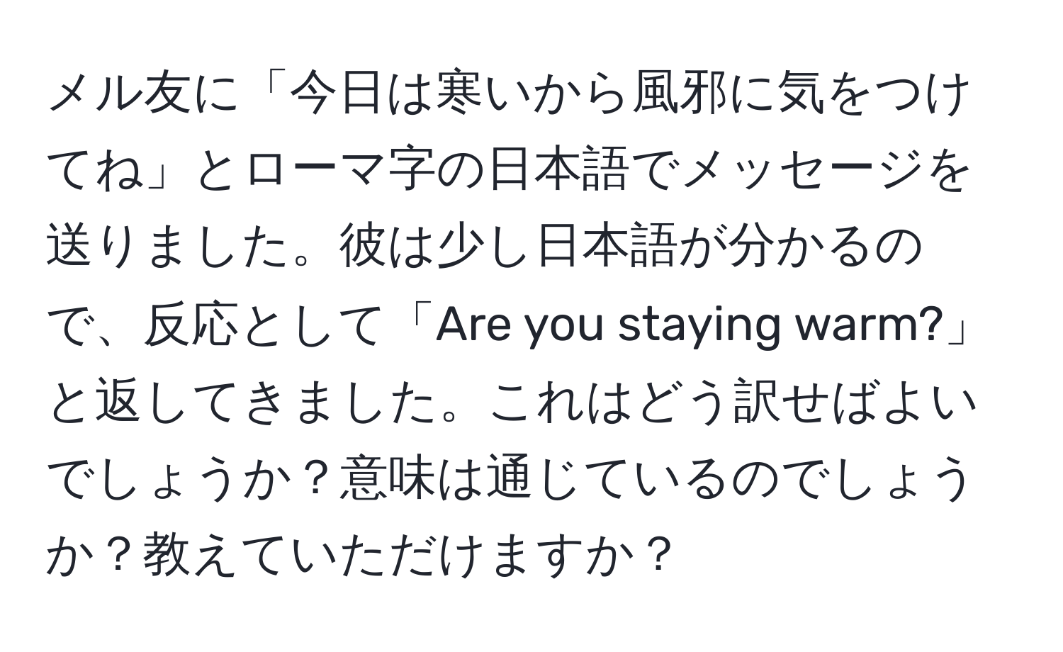 メル友に「今日は寒いから風邪に気をつけてね」とローマ字の日本語でメッセージを送りました。彼は少し日本語が分かるので、反応として「Are you staying warm?」と返してきました。これはどう訳せばよいでしょうか？意味は通じているのでしょうか？教えていただけますか？