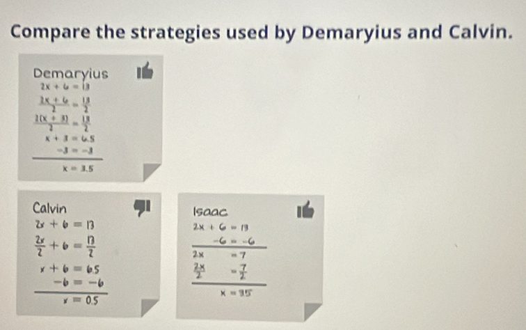 Compare the strategies used by Demaryius and Calvin. 
Demaryius
2x+6=13
 (2x+6)/2 = 13/2 
 (2(x+3))/2 = 13/2 
x+3=6.5
 (-3=-3)/x=1.5 
Calvin Isaac
2x+6=13
2x+6=13
 2x/2 +6= 13/2 
 (-6=-6)/2x-7 
x+6=65
 (-b=-6)/x=0.5 
frac  2x/2 = 7/2 x=35