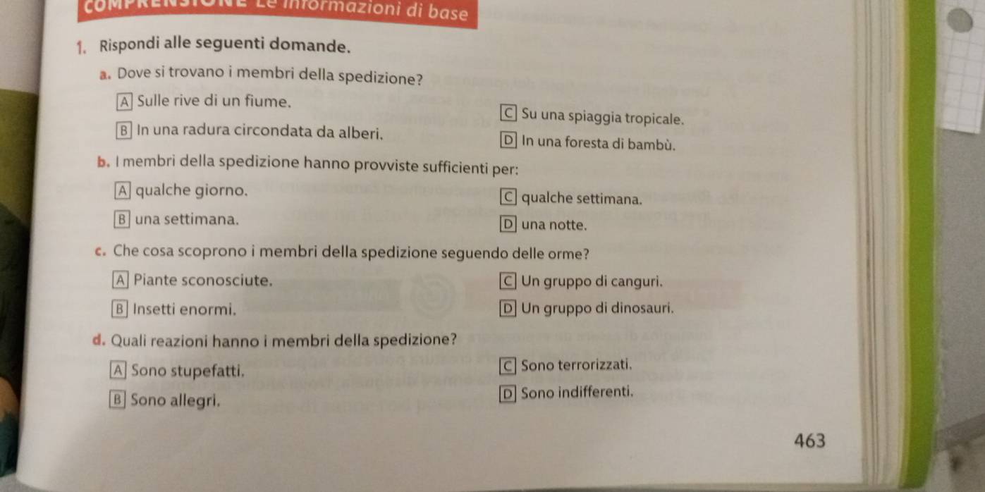 É Le informazioni di base
1. Rispondi alle seguenti domande.
a. Dove si trovano i membri della spedizione?
A Sulle rive di un fiume. C] Su una spiaggia tropicale.
B] In una radura circondata da alberi. D] In una foresta di bambù.
b. I membri della spedizione hanno provviste sufficienti per:
A qualche giorno. C qualche settimana.
B una settimana. Duna notte.
c. Che cosa scoprono i membri della spedizione seguendo delle orme?
A Piante sconosciute. C| Un gruppo di canguri.
B] Insetti enormi. D] Un gruppo di dinosauri.
d. Quali reazioni hanno i membri della spedizione?
A] Sono stupefatti. C] Sono terrorizzati.
B] Sono allegri. D] Sono indifferenti.
463