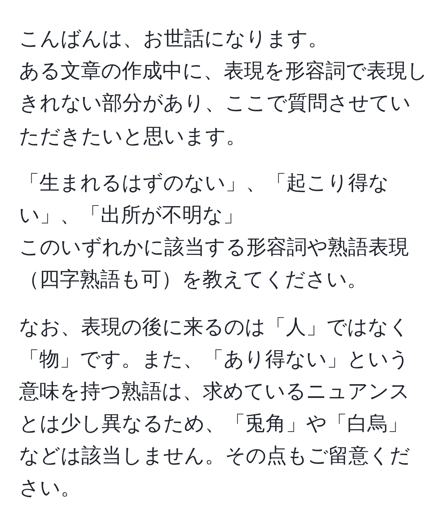 こんばんは、お世話になります。  
ある文章の作成中に、表現を形容詞で表現しきれない部分があり、ここで質問させていただきたいと思います。  

「生まれるはずのない」、「起こり得ない」、「出所が不明な」  
このいずれかに該当する形容詞や熟語表現四字熟語も可を教えてください。  

なお、表現の後に来るのは「人」ではなく「物」です。また、「あり得ない」という意味を持つ熟語は、求めているニュアンスとは少し異なるため、「兎角」や「白烏」などは該当しません。その点もご留意ください。