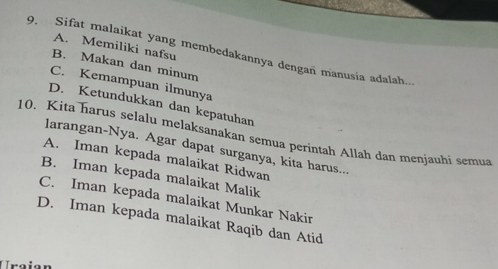 A. Memiliki nafsu
9. Sifat malaikat yang membedakannya dengan manusia adalah.
B. Makan dan minum
C. Kemampuan ilmunya
D. Ketundukkan dan kepatuhan
10. Kita harus selalu melaksanakan semua perintah Allah dan menjauhi semua
larangan-Nya. Agar dapat surganya, kita harus...
A. Iman kepada malaikat Ridwan
B. Iman kepada malaikat Malik
C. Iman kepada malaikat Munkar Nakir
D. Iman kepada malaikat Raqib dan Atid
Uraion