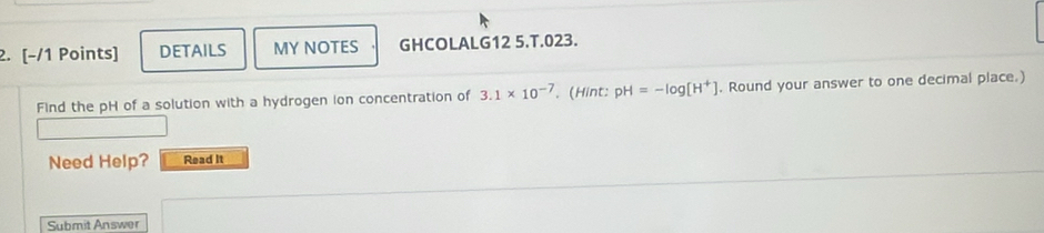 [−/1 Points] DETAILS MY NOTES GHCOLALG12 5.T.023. 
Find the pH of a solution with a hydrogen ion concentration of 3.1* 10^(-7). (Hint: pH=-log [H^+]. Round your answer to one decimal place.) 
Need Help? Read It 
Submit Answer