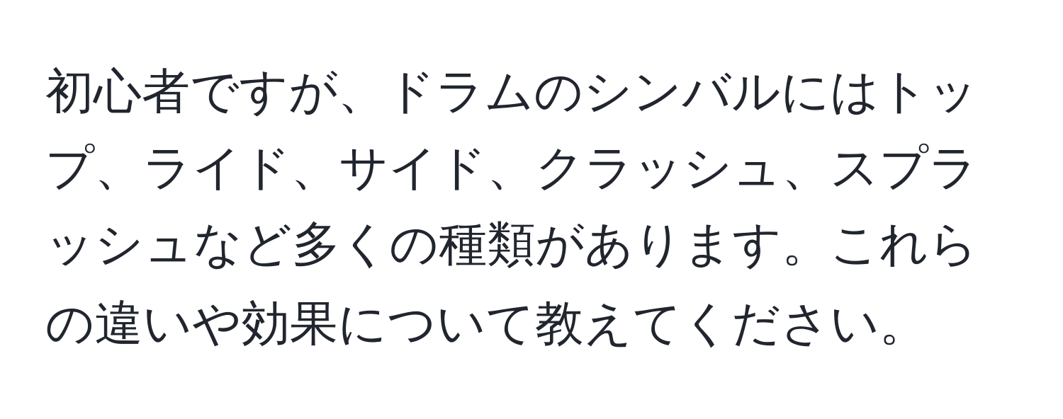 初心者ですが、ドラムのシンバルにはトップ、ライド、サイド、クラッシュ、スプラッシュなど多くの種類があります。これらの違いや効果について教えてください。