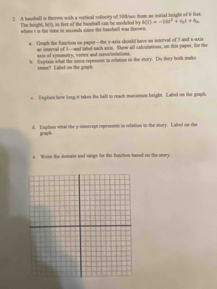 A baseball is thrown with a vertical velocity of 50ft/sec from an initial height of 6 feet. 
The height, h(t), in feet of the baseball can be modeled by h(t)=-16t^2+v_0t+h_0, 
where t is the time in seconds since the baseball was thrown. 
a. Graph the function on paper—the y-axis should have an interval of 5 and x-axis 
an interval of 1 —and label each axis. Show all calculations, on this paper, for the 
axis of symmetry, vertex and zeros/solutions. 
b. Explain what the zeros represent in relation to the story. Do they both make 
sense? Label on the graph. 
c. Explain how long it takes the ball to reach maximum height. Label on the graph. 
d. Explain what the y-intercept represents in relation to the story. Label on the 
graph. 
e. Write the domain and range for the function based on the story.